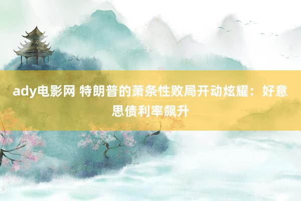 ady电影网 特朗普的萧条性败局开动炫耀：好意思债利率飙升