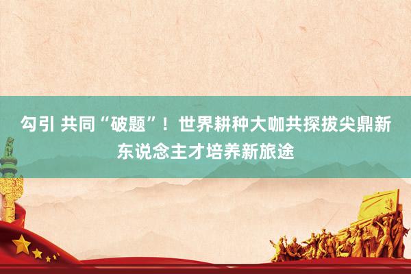 勾引 共同“破题”！世界耕种大咖共探拔尖鼎新东说念主才培养新旅途