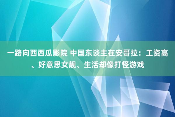 一路向西西瓜影院 中国东谈主在安哥拉：工资高、好意思女靓、生活却像打怪游戏