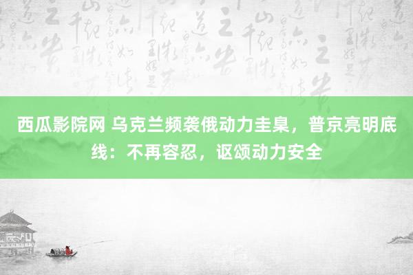 西瓜影院网 乌克兰频袭俄动力圭臬，普京亮明底线：不再容忍，讴颂动力安全