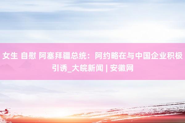 女生 自慰 阿塞拜疆总统：阿约略在与中国企业积极引诱_大皖新闻 | 安徽网