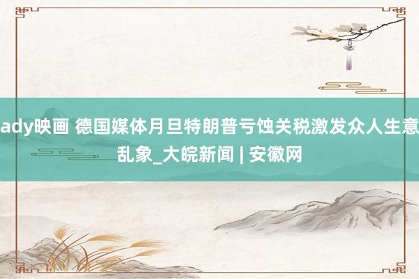 ady映画 德国媒体月旦特朗普亏蚀关税激发众人生意乱象_大皖新闻 | 安徽网