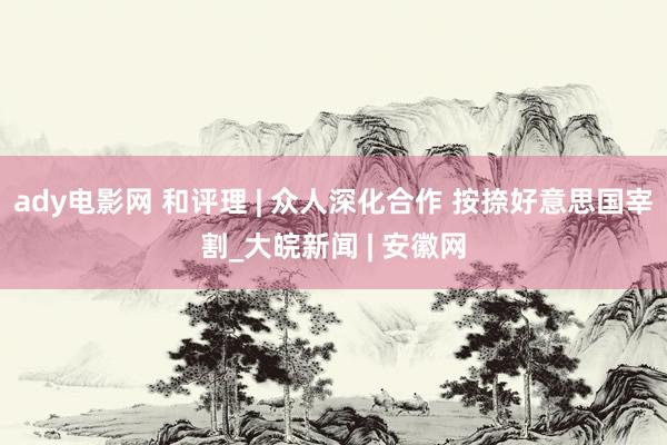 ady电影网 和评理 | 众人深化合作 按捺好意思国宰割_大皖新闻 | 安徽网