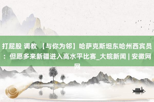 打屁股 调教 【与你为邻】哈萨克斯坦东哈州西宾员：但愿多来新疆进入高水平比赛_大皖新闻 | 安徽网