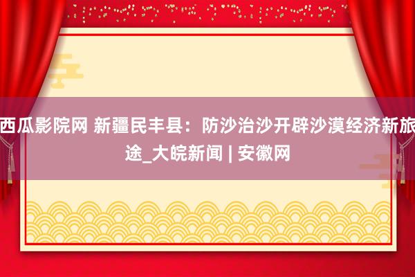 西瓜影院网 新疆民丰县：防沙治沙开辟沙漠经济新旅途_大皖新闻 | 安徽网