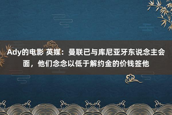 Ady的电影 英媒：曼联已与库尼亚牙东说念主会面，他们念念以低于解约金的价钱签他