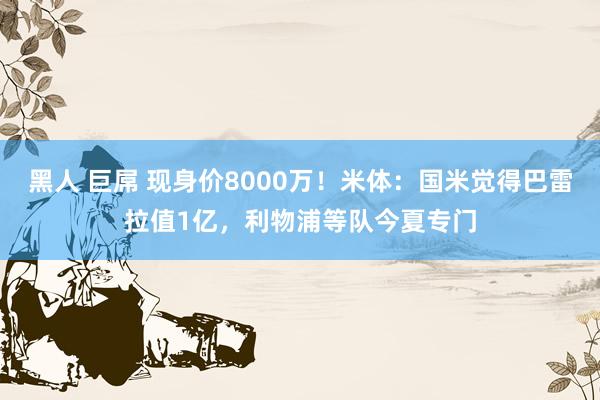 黑人 巨屌 现身价8000万！米体：国米觉得巴雷拉值1亿，利物浦等队今夏专门