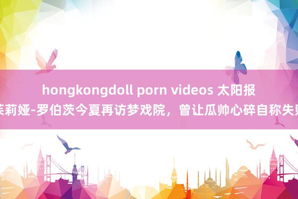 hongkongdoll porn videos 太阳报：茱莉娅-罗伯茨今夏再访梦戏院，曾让瓜帅心碎自称失败者