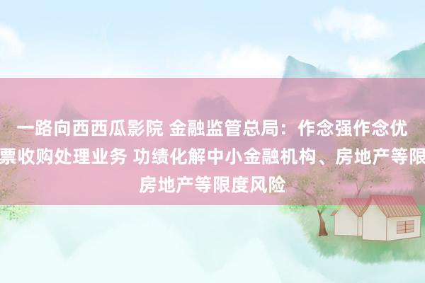 一路向西西瓜影院 金融监管总局：作念强作念优不良钞票收购处理业务 功绩化解中小金融机构、房地产等限度风险