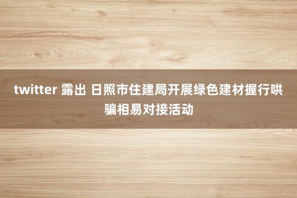 twitter 露出 日照市住建局开展绿色建材握行哄骗相易对接活动