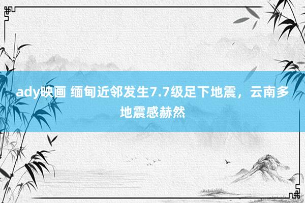 ady映画 缅甸近邻发生7.7级足下地震，云南多地震感赫然