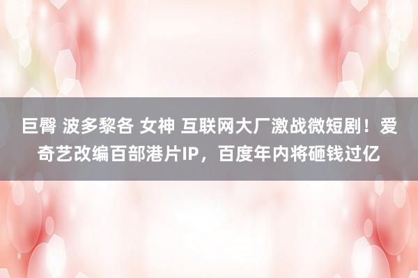 巨臀 波多黎各 女神 互联网大厂激战微短剧！爱奇艺改编百部港片IP，百度年内将砸钱过亿