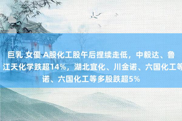 巨乳 女優 A股化工股午后捏续走低，中毅达、鲁北化工跌停，江天化学跌超14%，湖北宜化、川金诺、六国化工等多股跌超5%