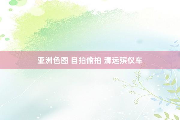 亚洲色图 自拍偷拍 清远殡仪车