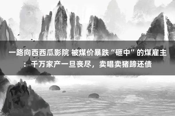 一路向西西瓜影院 被煤价暴跌“砸中”的煤雇主：千万家产一旦丧尽，卖唱卖猪蹄还债
