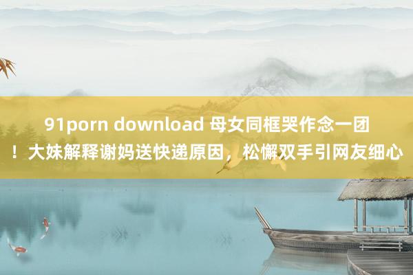 91porn download 母女同框哭作念一团！大妹解释谢妈送快递原因，松懈双手引网友细心