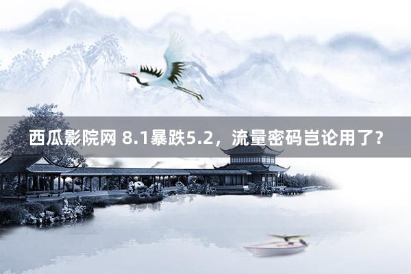 西瓜影院网 8.1暴跌5.2，流量密码岂论用了？