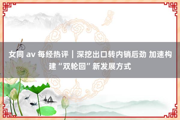 女同 av 每经热评︱深挖出口转内销后劲 加速构建“双轮回”新发展方式