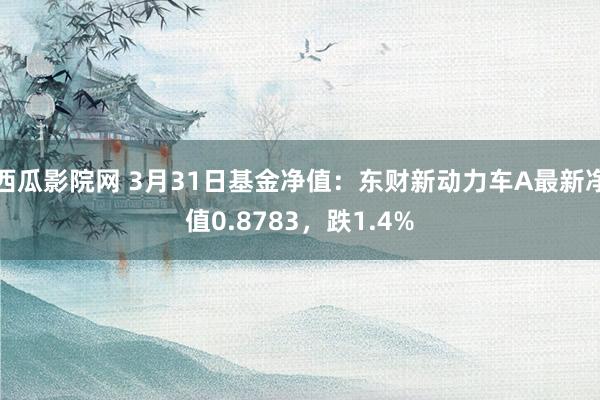 西瓜影院网 3月31日基金净值：东财新动力车A最新净值0.8783，跌1.4%