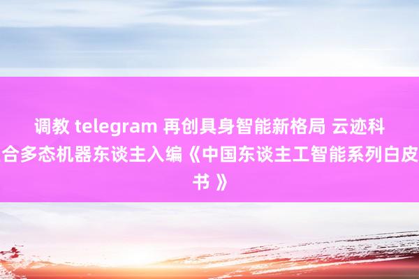调教 telegram 再创具身智能新格局 云迹科技复合多态机器东谈主入编《中国东谈主工智能系列白皮书 》