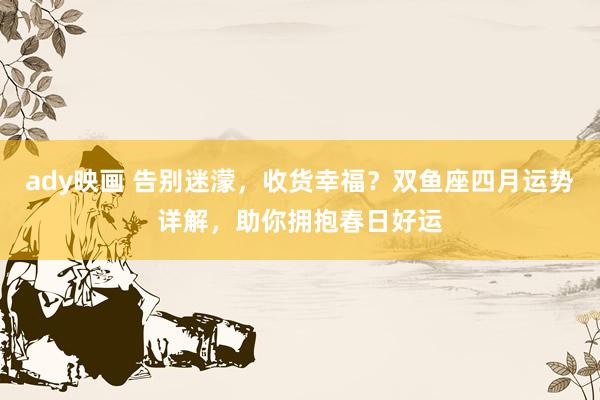 ady映画 告别迷濛，收货幸福？双鱼座四月运势详解，助你拥抱春日好运