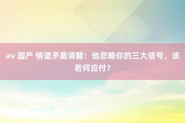 av 国产 情谊矛盾清醒：他忽略你的三大信号，该若何应付？