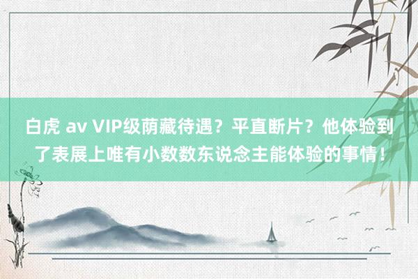 白虎 av VIP级荫藏待遇？平直断片？他体验到了表展上唯有小数数东说念主能体验的事情！