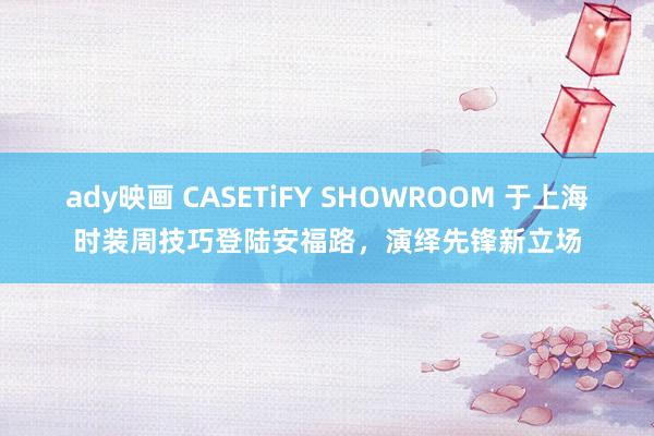 ady映画 CASETiFY SHOWROOM 于上海时装周技巧登陆安福路，演绎先锋新立场