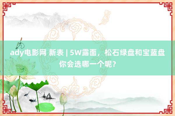 ady电影网 新表 | 5W露面，松石绿盘和宝蓝盘你会选哪一个呢？