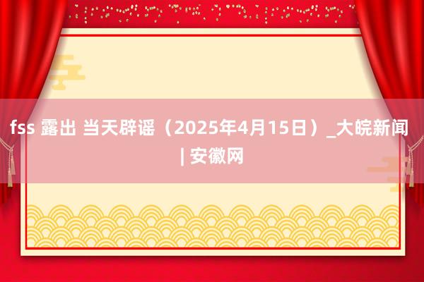 fss 露出 当天辟谣（2025年4月15日）_大皖新闻 | 安徽网
