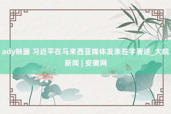 ady映画 习近平在马来西亚媒体发表签字著述_大皖新闻 | 安徽网