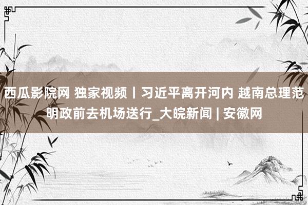西瓜影院网 独家视频丨习近平离开河内 越南总理范明政前去机场送行_大皖新闻 | 安徽网