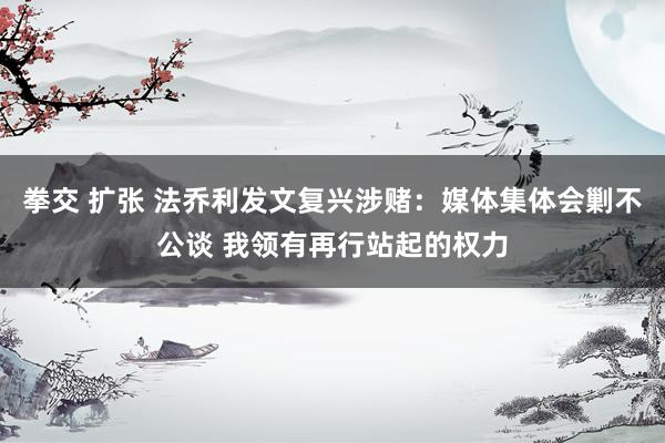 拳交 扩张 法乔利发文复兴涉赌：媒体集体会剿不公谈 我领有再行站起的权力