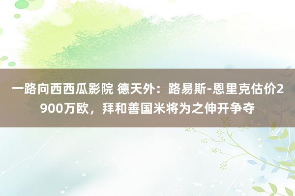 一路向西西瓜影院 德天外：路易斯-恩里克估价2900万欧，拜和善国米将为之伸开争夺