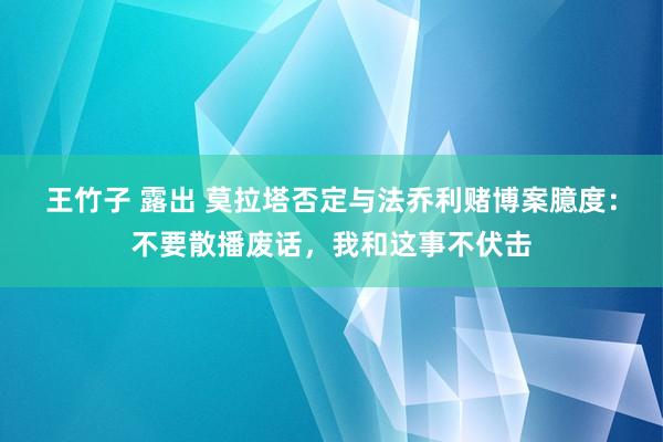 王竹子 露出 莫拉塔否定与法乔利赌博案臆度：不要散播废话，我和这事不伏击