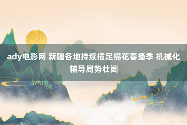 ady电影网 新疆各地持续插足棉花春播季 机械化辅导局势壮阔