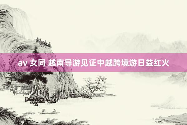 av 女同 越南导游见证中越跨境游日益红火