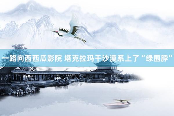 一路向西西瓜影院 塔克拉玛干沙漠系上了“绿围脖”