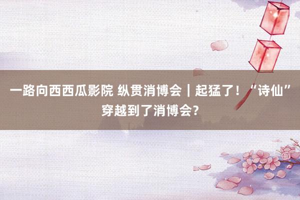 一路向西西瓜影院 纵贯消博会｜起猛了！“诗仙”穿越到了消博会？