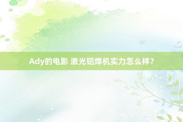 Ady的电影 激光铝焊机实力怎么样？