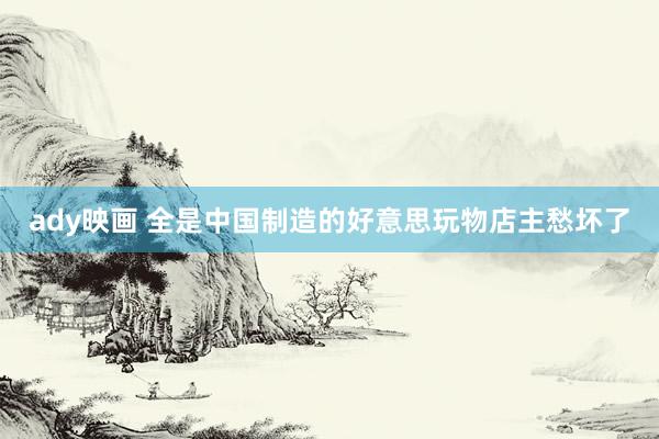 ady映画 全是中国制造的好意思玩物店主愁坏了