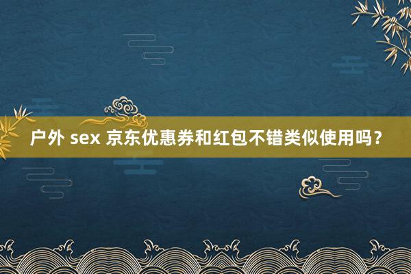 户外 sex 京东优惠券和红包不错类似使用吗？