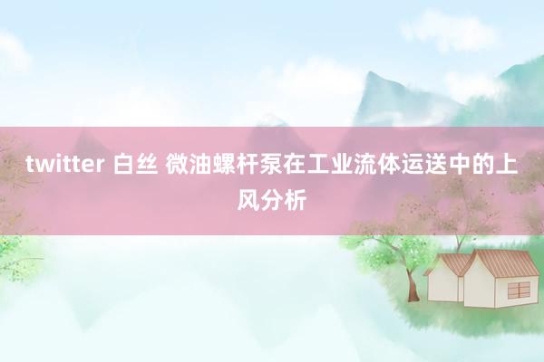 twitter 白丝 微油螺杆泵在工业流体运送中的上风分析