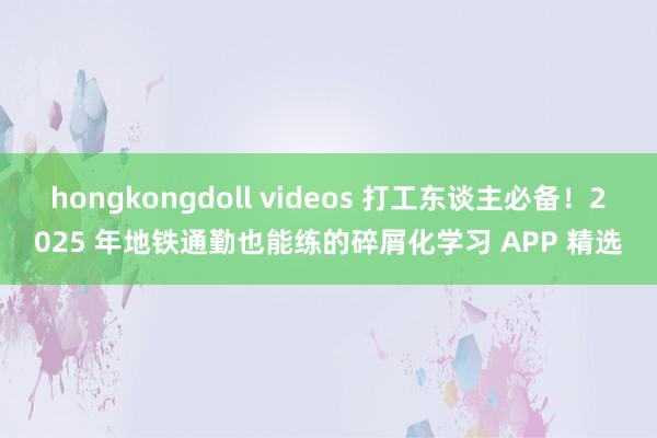 hongkongdoll videos 打工东谈主必备！2025 年地铁通勤也能练的碎屑化学习 APP 精选