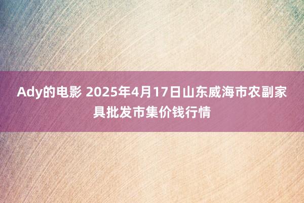Ady的电影 2025年4月17日山东威海市农副家具批发市集价钱行情