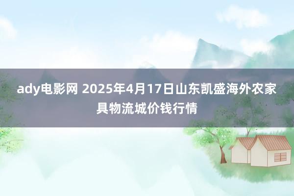 ady电影网 2025年4月17日山东凯盛海外农家具物流城价钱行情