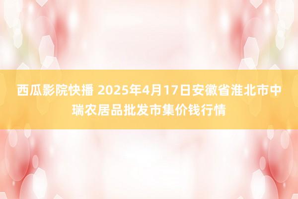 西瓜影院快播 2025年4月17日安徽省淮北市中瑞农居品批发市集价钱行情
