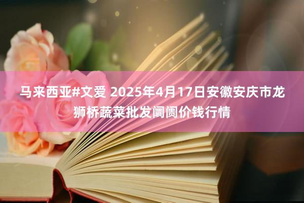 马来西亚#文爱 2025年4月17日安徽安庆市龙狮桥蔬菜批发阛阓价钱行情