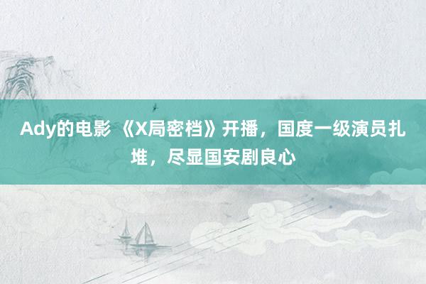 Ady的电影 《X局密档》开播，国度一级演员扎堆，尽显国安剧良心