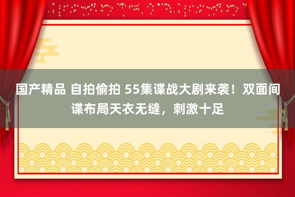 国产精品 自拍偷拍 55集谍战大剧来袭！双面间谍布局天衣无缝，刺激十足